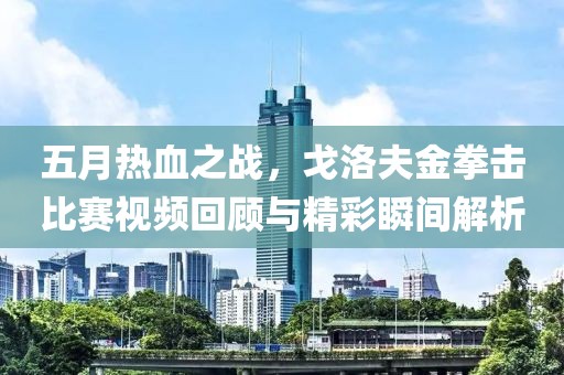 五月熱血之戰(zhàn)，戈洛夫金拳擊比賽視頻回顧與精彩瞬間解析