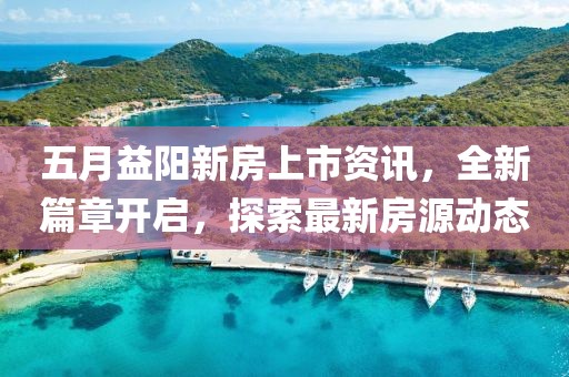 五月益陽(yáng)新房上市資訊，全新篇章開(kāi)啟，探索最新房源動(dòng)態(tài)