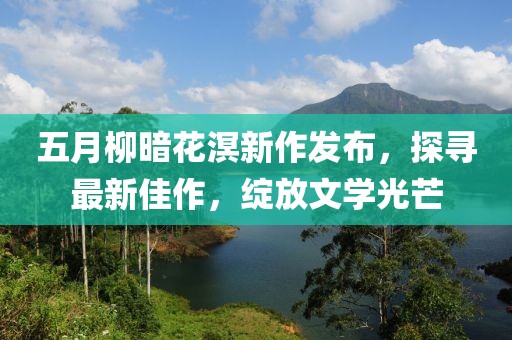 五月柳暗花溟新作發(fā)布，探尋最新佳作，綻放文學(xué)光芒