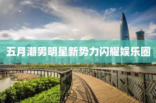 五月潮男明星新勢力閃耀娛樂圈