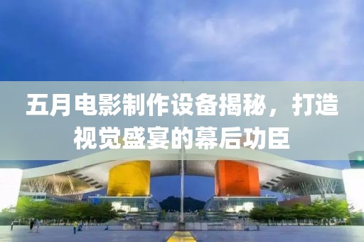 五月電影制作設(shè)備揭秘，打造視覺盛宴的幕后功臣