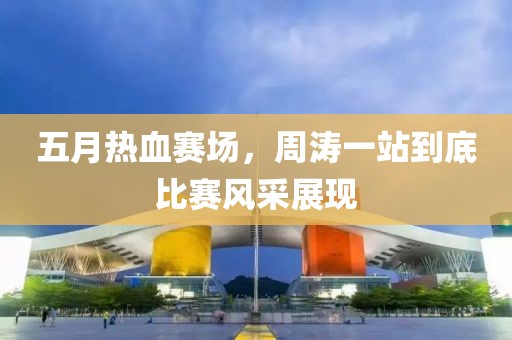 五月熱血賽場，周濤一站到底比賽風采展現(xiàn)