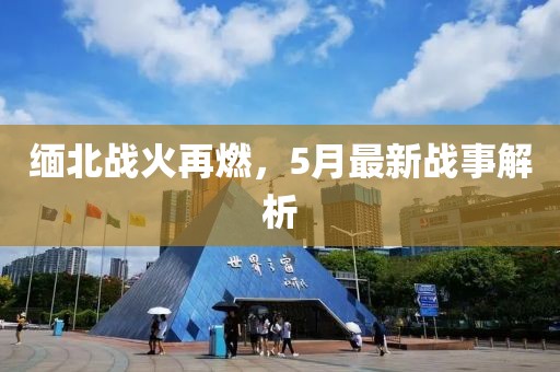 緬北戰(zhàn)火再燃，5月最新戰(zhàn)事解析