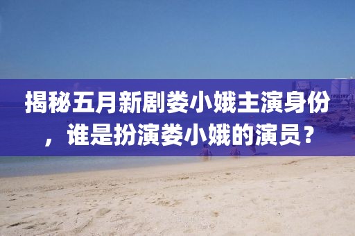 揭秘五月新劇婁小娥主演身份，誰是扮演婁小娥的演員？