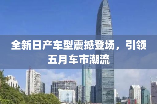 全新日產(chǎn)車型震撼登場，引領(lǐng)五月車市潮流