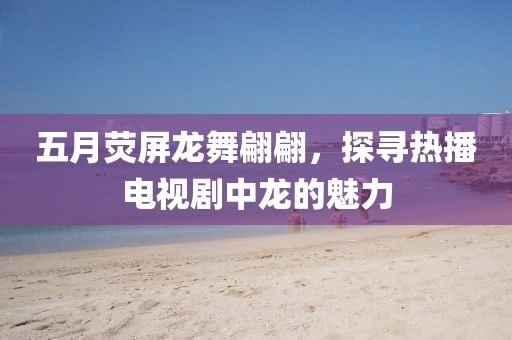 五月熒屏龍舞翩翩，探尋熱播電視劇中龍的魅力