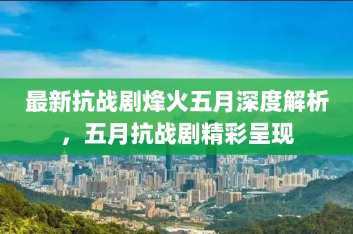 最新抗戰(zhàn)劇烽火五月深度解析，五月抗戰(zhàn)劇精彩呈現(xiàn)