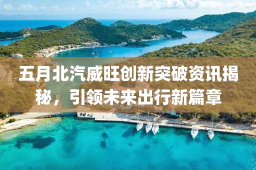 五月北汽威旺創(chuàng)新突破資訊揭秘，引領(lǐng)未來(lái)出行新篇章