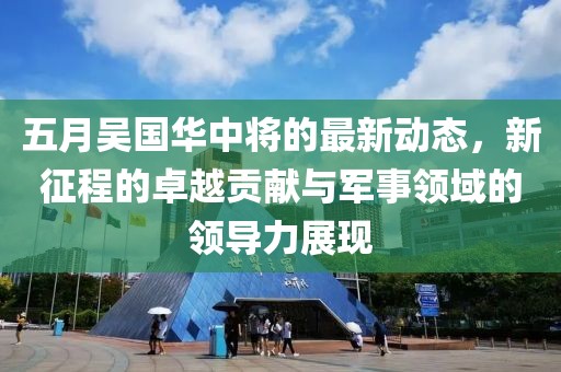 五月吳國(guó)華中將的最新動(dòng)態(tài)，新征程的卓越貢獻(xiàn)與軍事領(lǐng)域的領(lǐng)導(dǎo)力展現(xiàn)