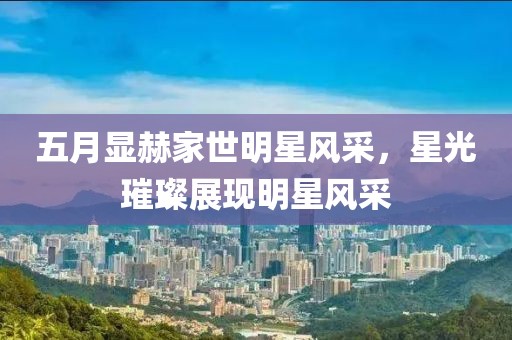 五月顯赫家世明星風(fēng)采，星光璀璨展現(xiàn)明星風(fēng)采