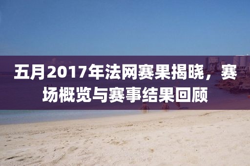五月2017年法網(wǎng)賽果揭曉，賽場(chǎng)概覽與賽事結(jié)果回顧
