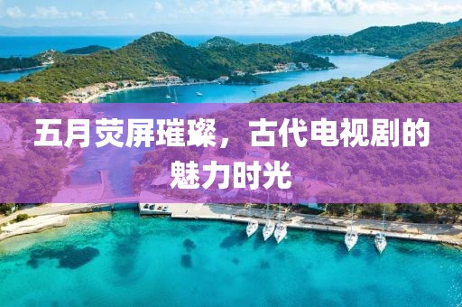 五月熒屏璀璨，古代電視劇的魅力時光