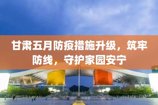 甘肅五月防疫措施升級(jí)，筑牢防線，守護(hù)家園安寧