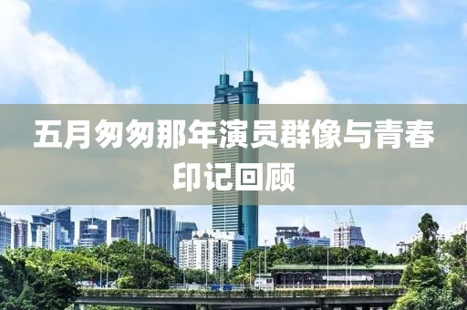 五月匆匆那年演員群像與青春印記回顧