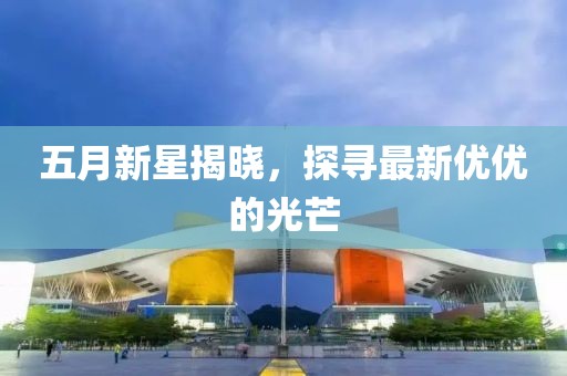 五月新星揭曉，探尋最新優(yōu)優(yōu)的光芒