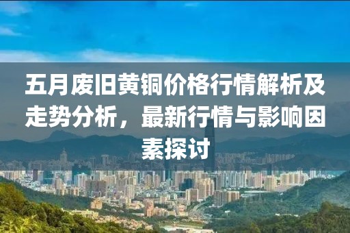 五月廢舊黃銅價格行情解析及走勢分析，最新行情與影響因素探討
