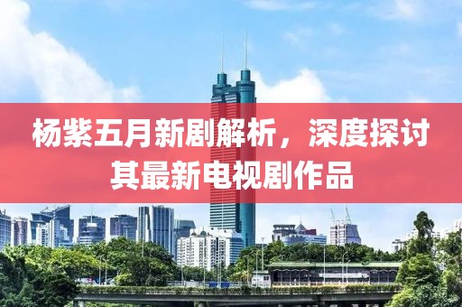 楊紫五月新劇解析，深度探討其最新電視劇作品