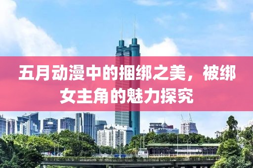 五月動漫中的捆綁之美，被綁女主角的魅力探究