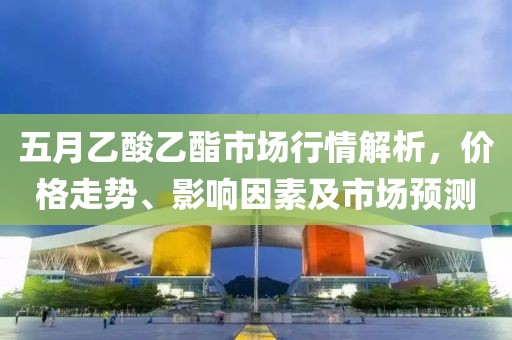 五月乙酸乙酯市場(chǎng)行情解析，價(jià)格走勢(shì)、影響因素及市場(chǎng)預(yù)測(cè)