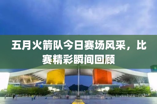五月火箭隊今日賽場風(fēng)采，比賽精彩瞬間回顧