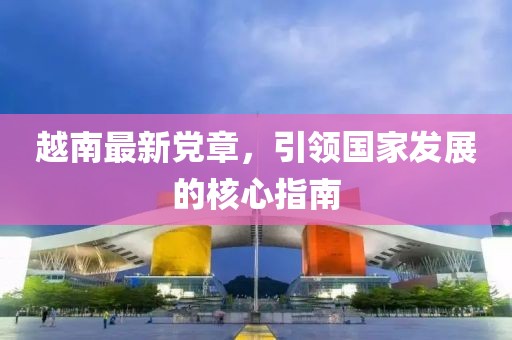 越南最新黨章，引領(lǐng)國家發(fā)展的核心指南