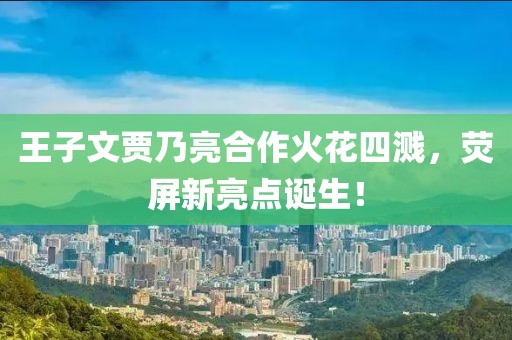 王子文賈乃亮合作火花四濺，熒屏新亮點(diǎn)誕生！