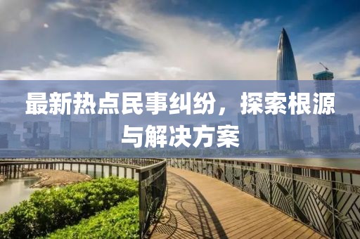 最新熱點民事糾紛，探索根源與解決方案