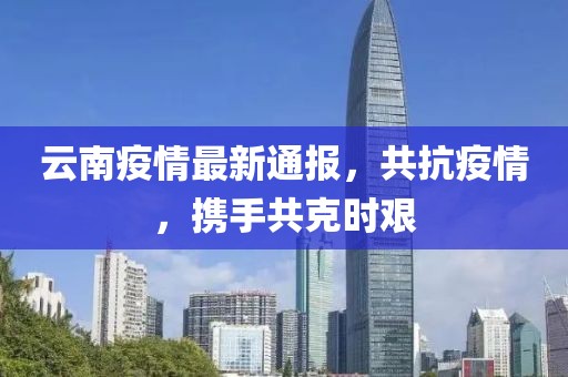 云南疫情最新通報，共抗疫情，攜手共克時艱