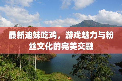 最新迪妹吃雞，游戲魅力與粉絲文化的完美交融