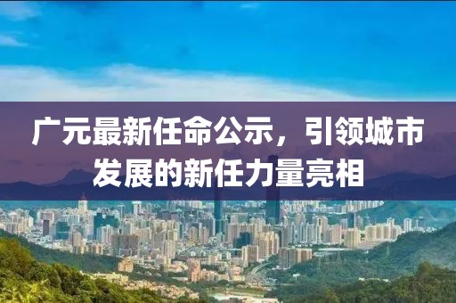 廣元最新任命公示，引領(lǐng)城市發(fā)展的新任力量亮相