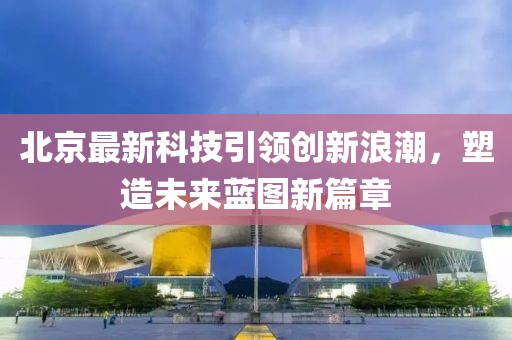 北京最新科技引領(lǐng)創(chuàng)新浪潮，塑造未來(lái)藍(lán)圖新篇章