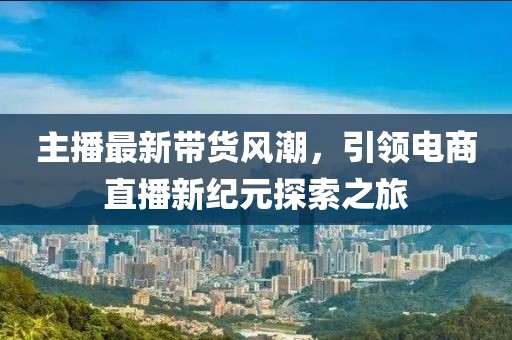 主播最新帶貨風(fēng)潮，引領(lǐng)電商直播新紀(jì)元探索之旅