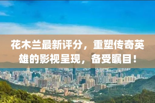 花木蘭最新評(píng)分，重塑傳奇英雄的影視呈現(xiàn)，備受矚目！