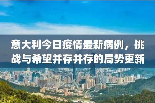 意大利今日疫情最新病例，挑戰(zhàn)與希望并存并存的局勢更新