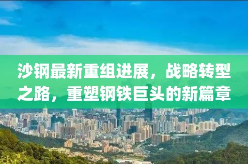 沙鋼最新重組進(jìn)展，戰(zhàn)略轉(zhuǎn)型之路，重塑鋼鐵巨頭的新篇章