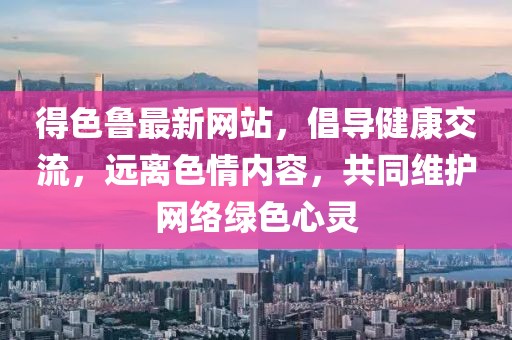 得色魯最新網(wǎng)站，倡導(dǎo)健康交流，遠(yuǎn)離色情內(nèi)容，共同維護(hù)網(wǎng)絡(luò)綠色心靈