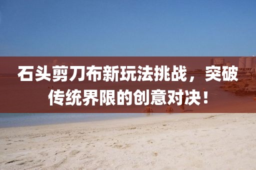 石頭剪刀布新玩法挑戰(zhàn)，突破傳統(tǒng)界限的創(chuàng)意對決！
