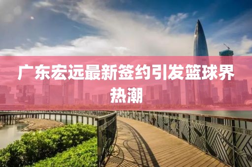 廣東宏遠(yuǎn)最新簽約引發(fā)籃球界熱潮