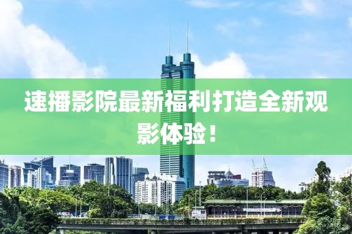速播影院最新福利打造全新觀影體驗！