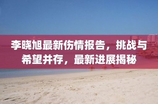 李曉旭最新傷情報(bào)告，挑戰(zhàn)與希望并存，最新進(jìn)展揭秘