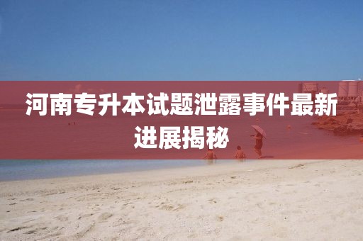河南專升本試題泄露事件最新進展揭秘