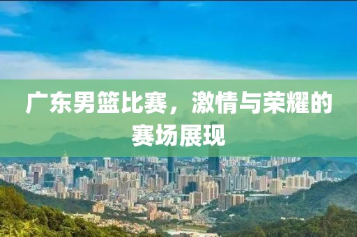 廣東男籃比賽，激情與榮耀的賽場(chǎng)展現(xiàn)