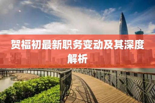 賀福初最新職務變動及其深度解析