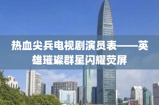 熱血尖兵電視劇演員表——英雄璀璨群星閃耀熒屏