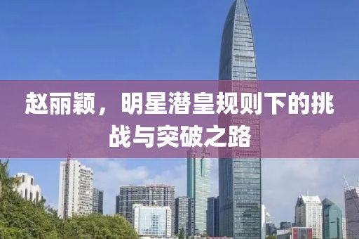 趙麗穎，明星潛皇規(guī)則下的挑戰(zhàn)與突破之路