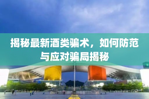 揭秘最新酒類騙術(shù)，如何防范與應(yīng)對(duì)騙局揭秘