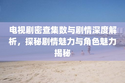 電視劇密查集數(shù)與劇情深度解析，探秘劇情魅力與角色魅力揭秘