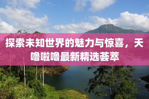 探索未知世界的魅力與驚喜，天嚕啦嚕最新精選薈萃