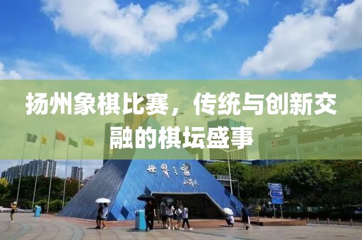 揚州象棋比賽，傳統(tǒng)與創(chuàng)新交融的棋壇盛事
